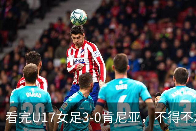 看完U17女足3-0肯尼亚，不得不承认的5个事实，女足终于呈现上升势头